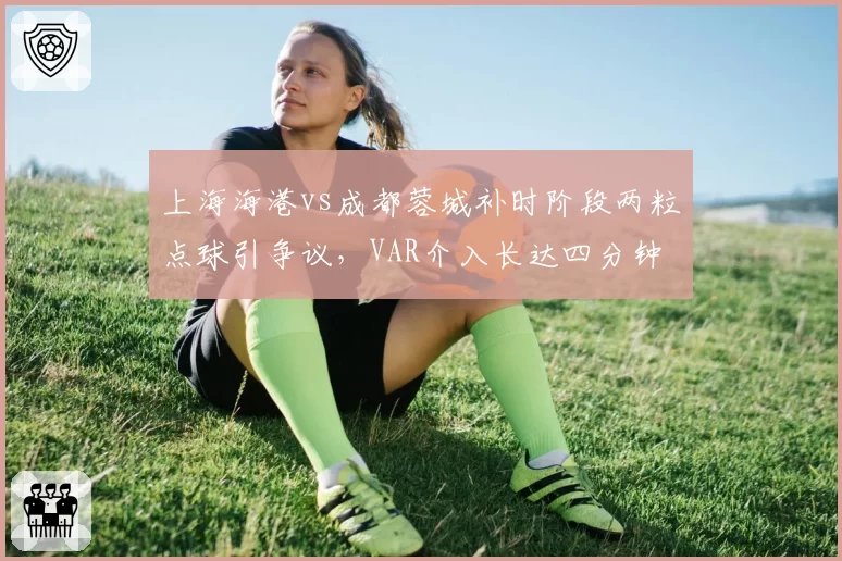 上海海港vs成都蓉城补时阶段两粒点球引争议，VAR介入长达四分钟