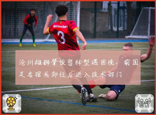沧州雄狮肇俊哲转型遇困境，前国足名宿或卸任后进入技术部门