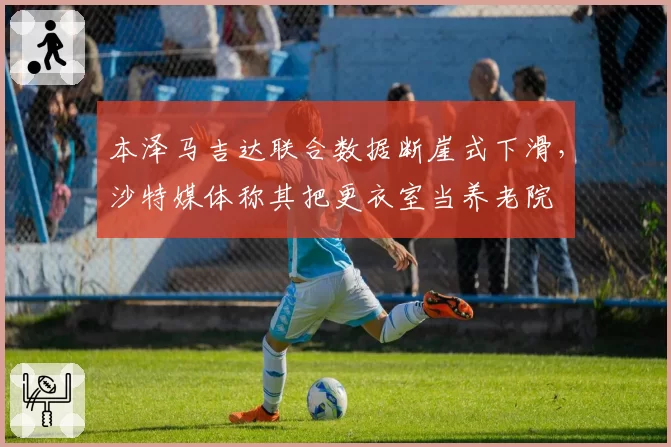 本泽马吉达联合数据断崖式下滑，沙特媒体称其把更衣室当养老院