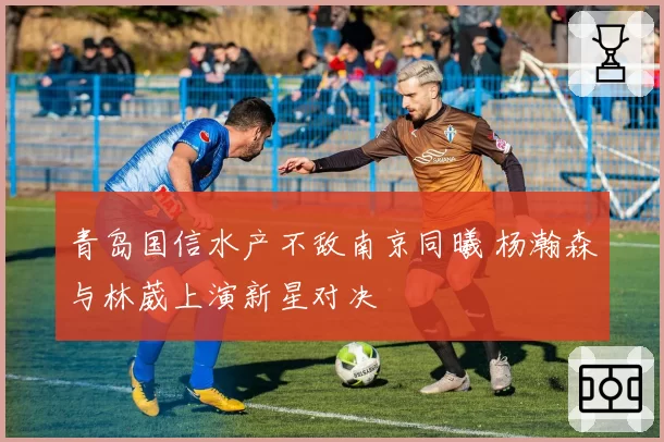 青岛国信水产不敌南京同曦 杨瀚森与林葳上演新星对决