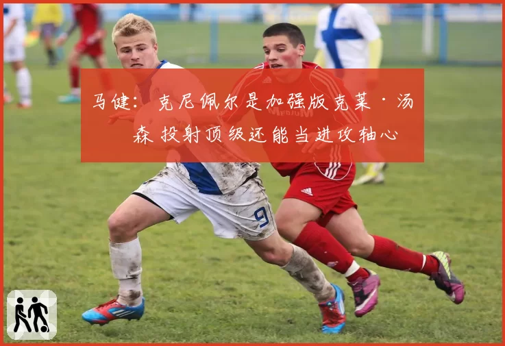 马健：克尼佩尔是加强版克莱·汤普森 投射顶级还能当进攻轴心