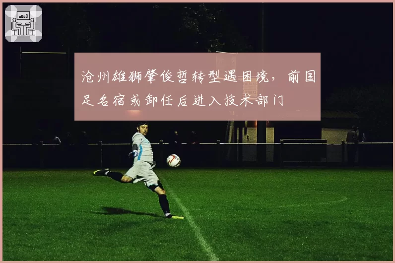 沧州雄狮肇俊哲转型遇困境，前国足名宿或卸任后进入技术部门