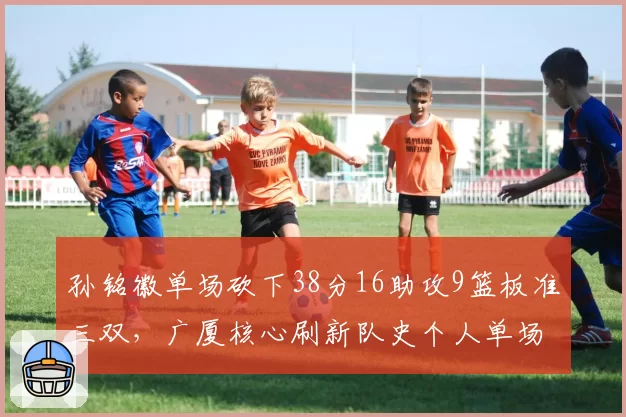 孙铭徽单场砍下38分16助攻9篮板准三双,广厦核心刷新队史个人单场助攻纪录__br_