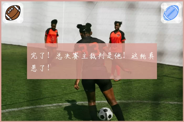 完了！总决赛主裁判是他！这轮真悬了！
