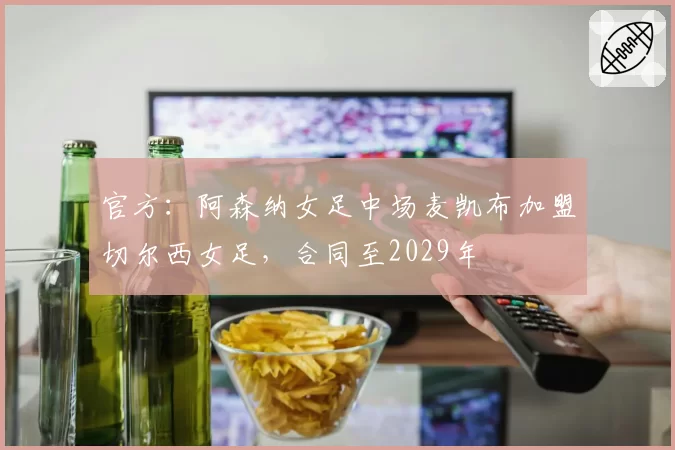 官方：阿森纳女足中场麦凯布加盟切尔西女足，合同至2029年