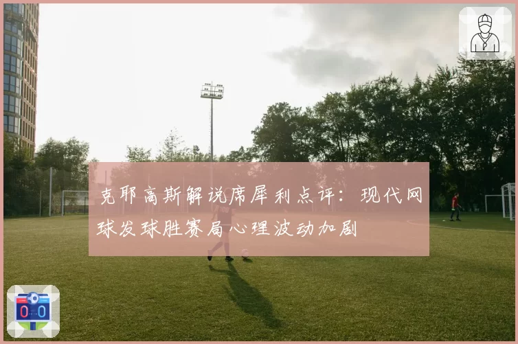 克耶高斯解说席犀利点评:现代网球发球胜赛局心理波动加剧