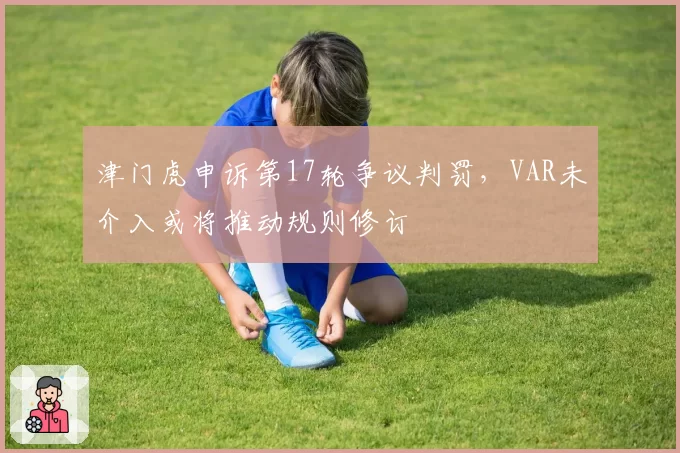 津门虎申诉第17轮争议判罚，VAR未介入或将推动规则修订