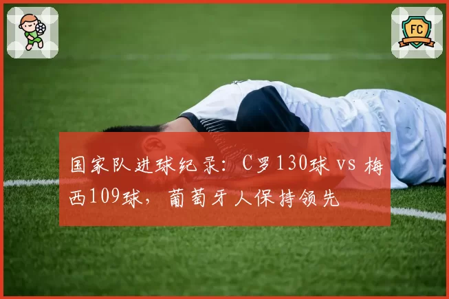 国家队进球纪录：C罗130球 vs 梅西109球，葡萄牙人保持领先