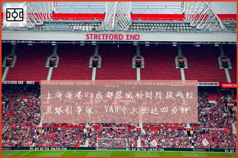 上海海港vs成都蓉城补时阶段两粒点球引争议，VAR介入长达四分钟