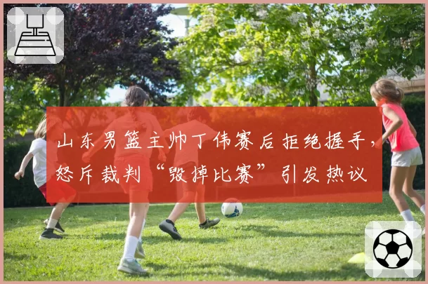 山东男篮主帅丁伟赛后拒绝握手，怒斥裁判“毁掉比赛”引发热议