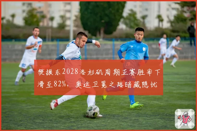 樊振东2028洛杉矶周期正赛胜率下滑至82%，奥运卫冕之路暗藏隐忧