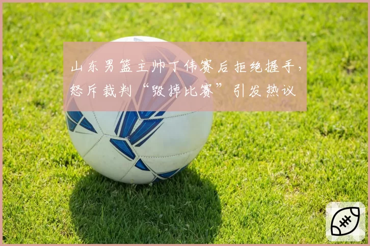 山东男篮主帅丁伟赛后拒绝握手，怒斥裁判“毁掉比赛”引发热议