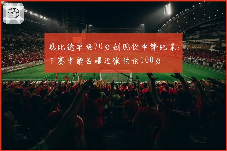恩比德单场70分创现役中锋纪录，下赛季能否逼近张伯伦100分