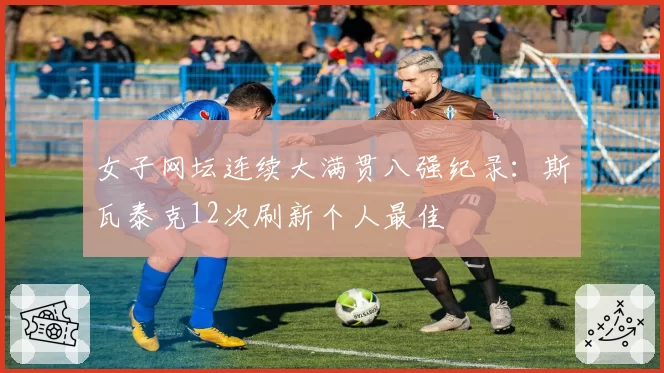 女子网坛连续大满贯八强纪录：斯瓦泰克12次刷新个人最佳