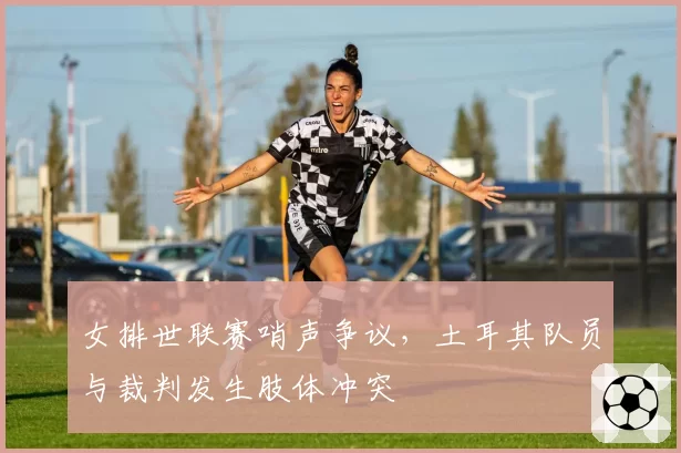 女排世联赛哨声争议，土耳其队员与裁判发生肢体冲突