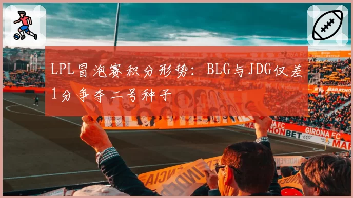 LPL冒泡赛积分形势：BLG与JDG仅差1分争夺二号种子