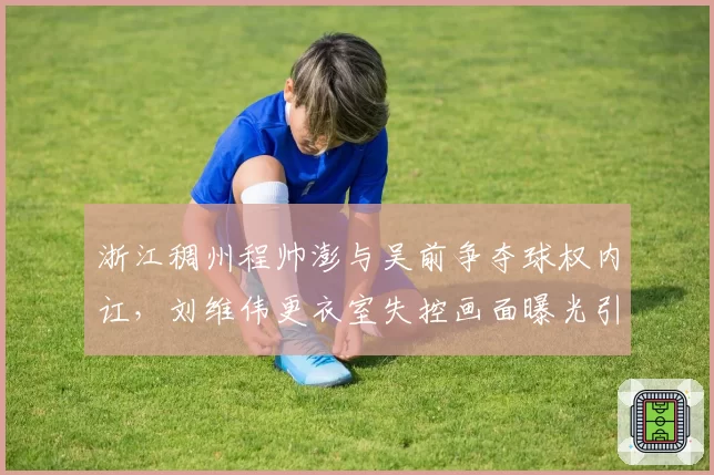 浙江稠州程帅澎与吴前争夺球权内讧，刘维伟更衣室失控画面曝光引热议