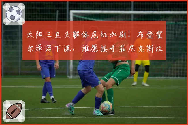 太阳三巨头解体危机加剧!布登霍尔泽若下课,谁愿接手菲尼克斯烂摊子?