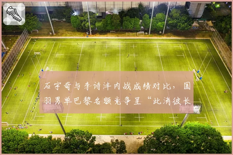 石宇奇与李诗沣内战成绩对比，国羽男单巴黎名额竞争呈“此消彼长”态势