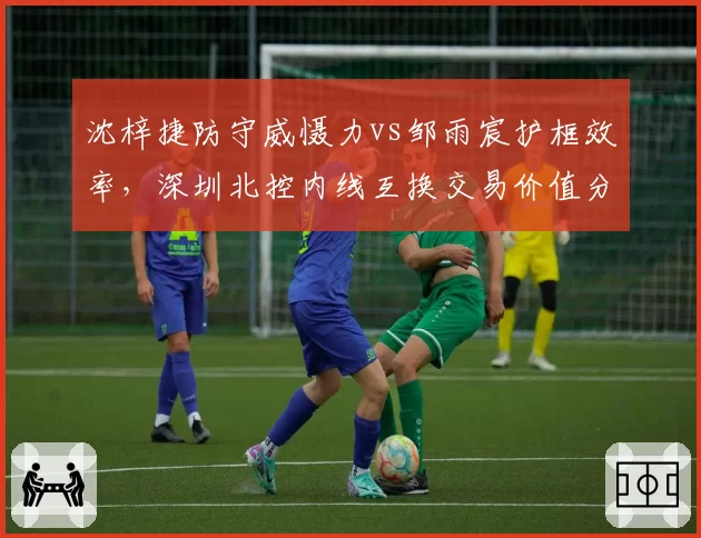沈梓捷防守威慑力vs邹雨宸护框效率,深圳北控内线互换交易价值分析