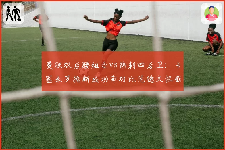 曼联双后腰组合vs热刺四后卫：卡塞米罗抢断成功率对比范德文拦截数