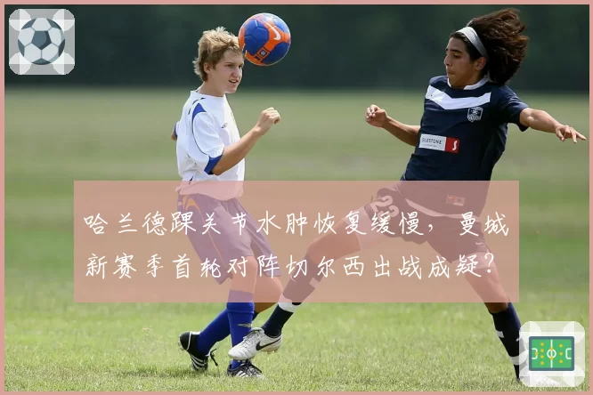 哈兰德踝关节水肿恢复缓慢,曼城新赛季首轮对阵切尔西出战成疑?