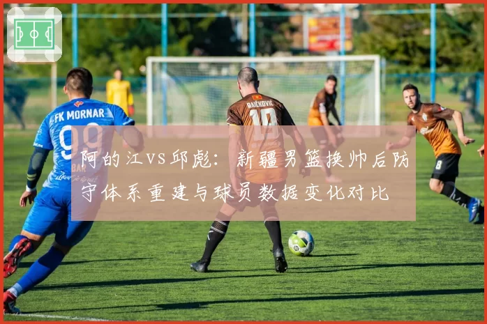 阿的江vs邱彪:新疆男篮换帅后防守体系重建与球员数据变化对比