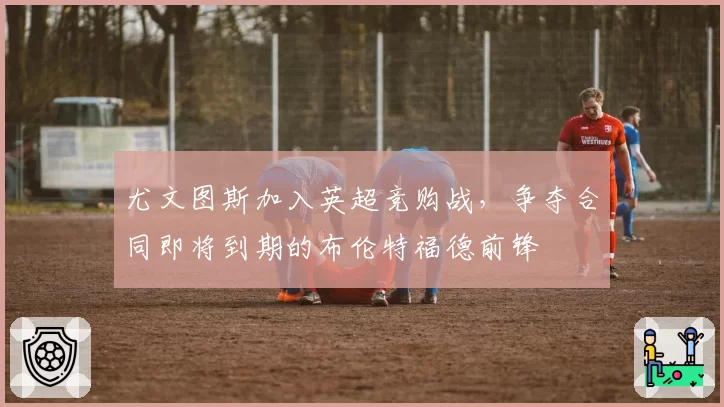 尤文图斯加入英超竞购战，争夺合同即将到期的布伦特福德前锋