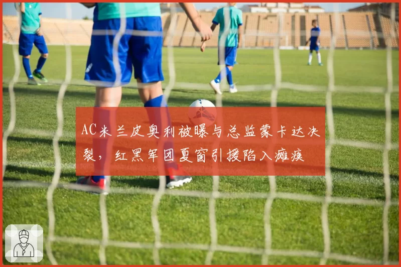 AC米兰皮奥利被曝与总监蒙卡达决裂，红黑军团夏窗引援陷入瘫痪