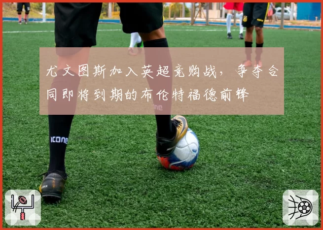 尤文图斯加入英超竞购战,争夺合同即将到期的布伦特福德前锋