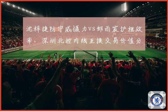沈梓捷防守威慑力vs邹雨宸护框效率,深圳北控内线互换交易价值分析