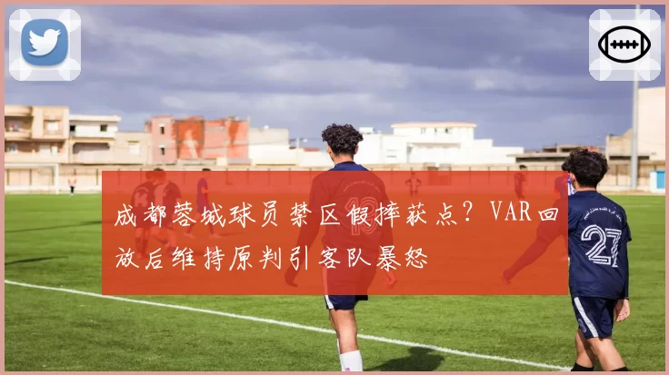 成都蓉城球员禁区假摔获点？VAR回放后维持原判引客队暴怒