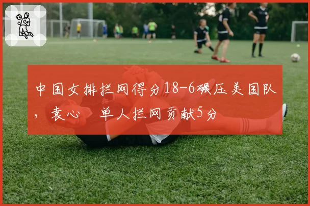 中国女排拦网得分18-6碾压美国队，袁心玥单人拦网贡献5分