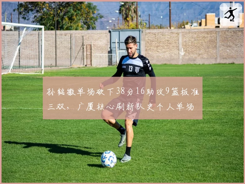 孙铭徽单场砍下38分16助攻9篮板准三双,广厦核心刷新队史个人单场助攻纪录__br_
