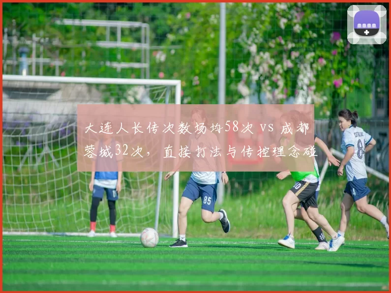 大连人长传次数场均58次 vs 成都蓉城32次,直接打法与传控理念碰撞