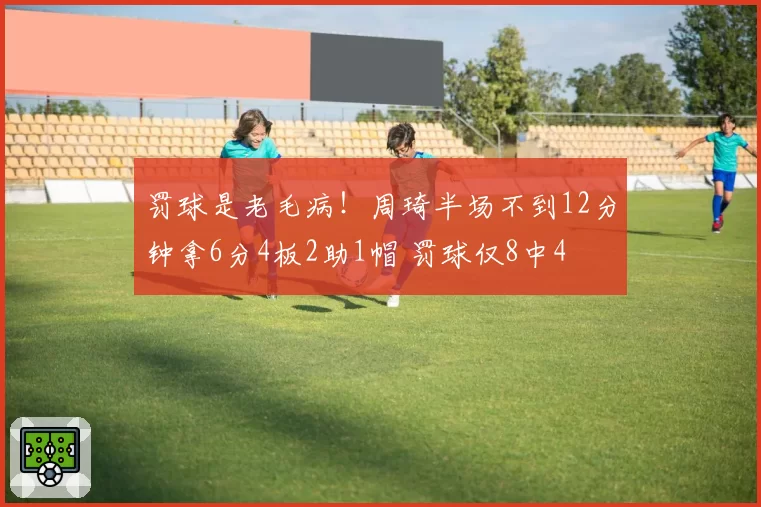 罚球是老毛病！周琦半场不到12分钟拿6分4板2助1帽 罚球仅8中4