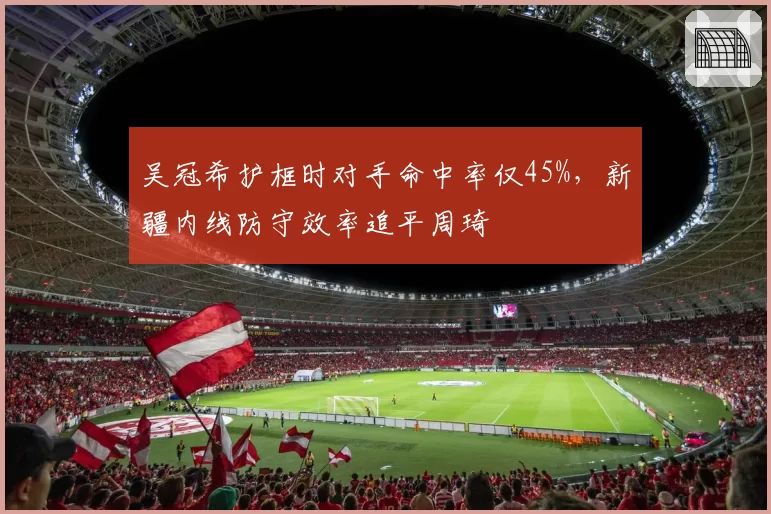 吴冠希护框时对手命中率仅45%，新疆内线防守效率追平周琦