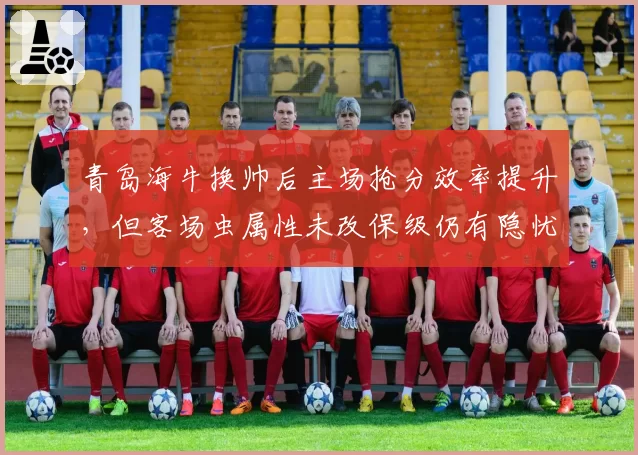 青岛海牛换帅后主场抢分效率提升,但客场虫属性未改保级仍有隐忧