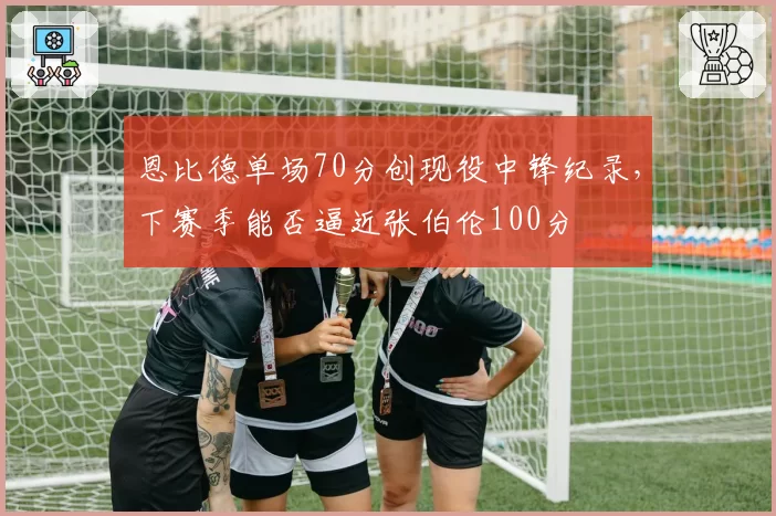 恩比德单场70分创现役中锋纪录，下赛季能否逼近张伯伦100分