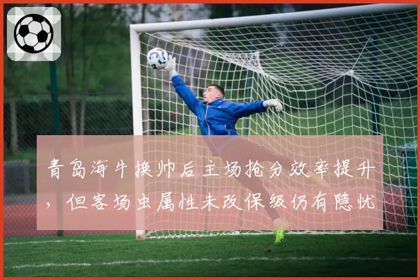 青岛海牛换帅后主场抢分效率提升,但客场虫属性未改保级仍有隐忧
