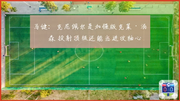 马健:克尼佩尔是加强版克莱·汤普森 投射顶级还能当进攻轴心