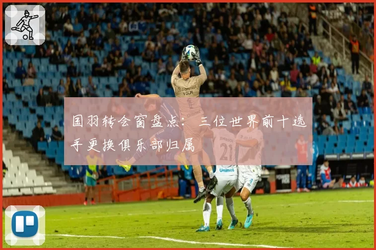 国羽转会窗盘点:三位世界前十选手更换俱乐部归属