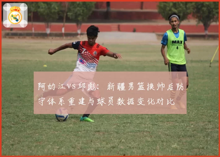 阿的江vs邱彪：新疆男篮换帅后防守体系重建与球员数据变化对比