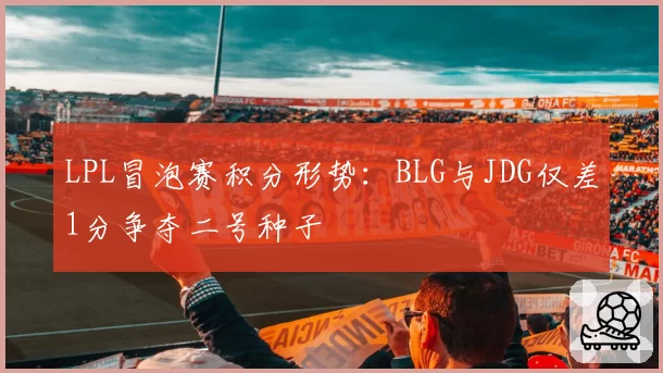 LPL冒泡赛积分形势：BLG与JDG仅差1分争夺二号种子