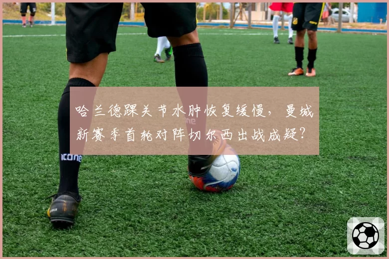 哈兰德踝关节水肿恢复缓慢,曼城新赛季首轮对阵切尔西出战成疑?